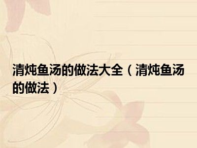 清炖鱼汤的做法大全（清炖鱼汤的做法）