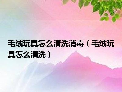 毛绒玩具怎么清洗消毒（毛绒玩具怎么清洗）