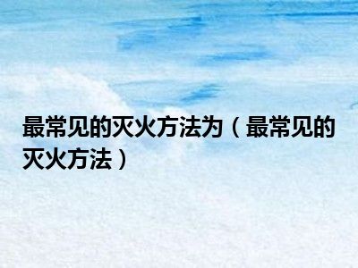 最常见的灭火方法为（最常见的灭火方法）
