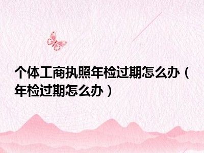 个体工商执照年检过期怎么办（年检过期怎么办）