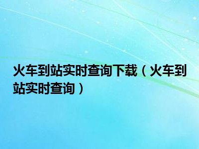 火车到站实时查询下载（火车到站实时查询）
