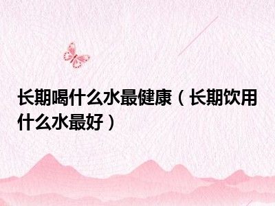 长期喝什么水最健康（长期饮用什么水最好）