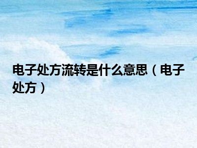 电子处方流转是什么意思（电子处方）
