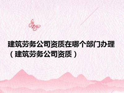 建筑劳务公司资质在哪个部门办理（建筑劳务公司资质）