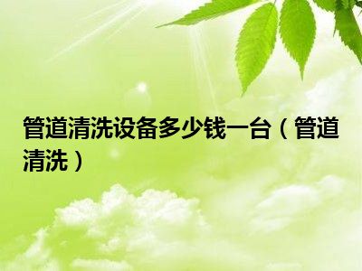 管道清洗设备多少钱一台（管道清洗）