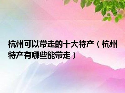 杭州可以带走的十大特产（杭州特产有哪些能带走）