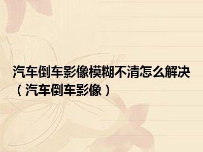 汽车倒车影像模糊不清怎么解决（汽车倒车影像）