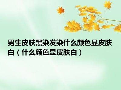 男生皮肤黑染发染什么颜色显皮肤白（什么颜色显皮肤白）