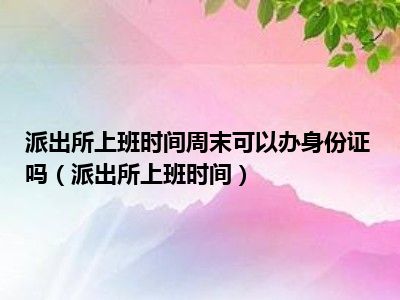 派出所上班时间周末可以办身份证吗（派出所上班时间）