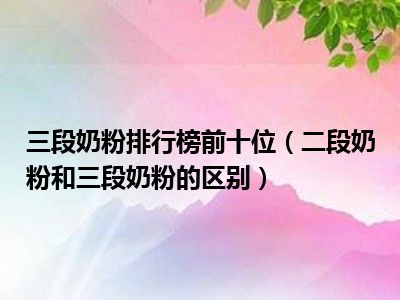 三段奶粉排行榜前十位（二段奶粉和三段奶粉的区别）