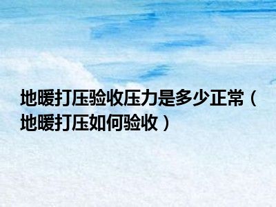 地暖打压验收压力是多少正常（地暖打压如何验收）