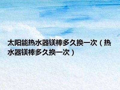 太阳能热水器镁棒多久换一次（热水器镁棒多久换一次）