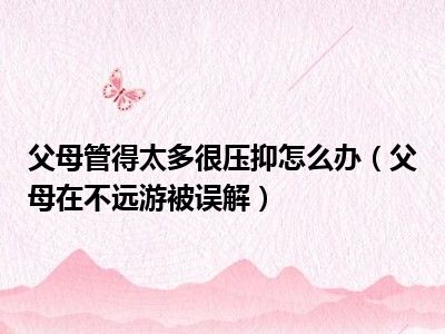 父母管得太多很压抑怎么办（父母在不远游被误解）