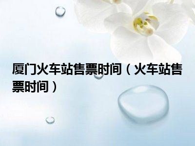 厦门火车站售票时间（火车站售票时间）
