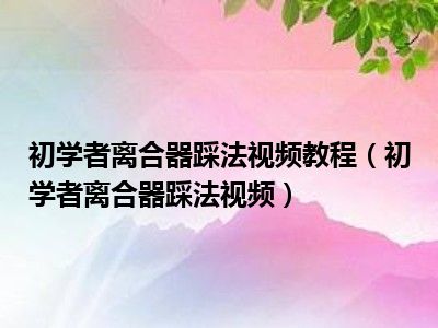 初学者离合器踩法视频教程（初学者离合器踩法视频）