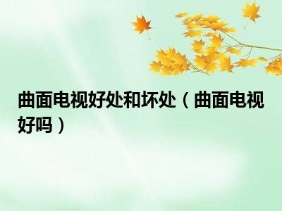 曲面电视好处和坏处（曲面电视好吗）