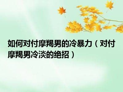 如何对付摩羯男的冷暴力（对付摩羯男冷淡的绝招）