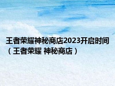 王者荣耀神秘商店2023开启时间（王者荣耀 神秘商店）