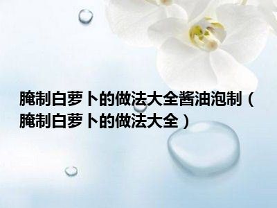 腌制白萝卜的做法大全酱油泡制（腌制白萝卜的做法大全）