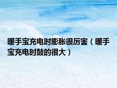暖手宝充电时膨胀很厉害（暖手宝充电时鼓的很大）