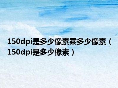 150dpi是多少像素乘多少像素（150dpi是多少像素）