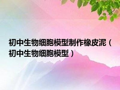 初中生物细胞模型制作橡皮泥（初中生物细胞模型）