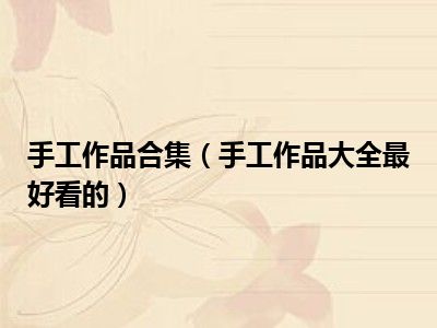 手工作品合集（手工作品大全最好看的）