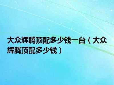 大众辉腾顶配多少钱一台（大众辉腾顶配多少钱）