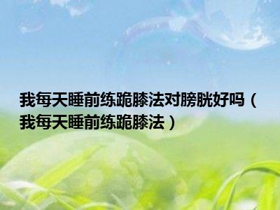 我每天睡前练跪膝法对膀胱好吗（我每天睡前练跪膝法）