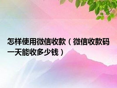 怎样使用微信收款（微信收款码一天能收多少钱）
