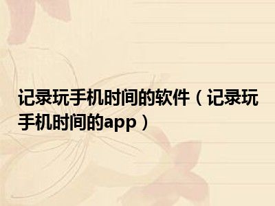 记录玩手机时间的软件（记录玩手机时间的app）