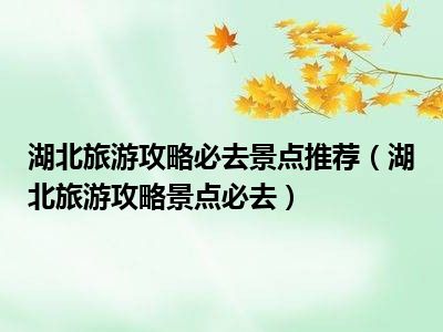 湖北旅游攻略必去景点推荐（湖北旅游攻略景点必去）