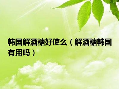 韩国解酒糖好使么（解酒糖韩国有用吗）