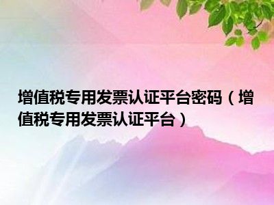 增值税专用发票认证平台密码（增值税专用发票认证平台）