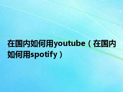 在国内如何用youtube（在国内如何用spotify）