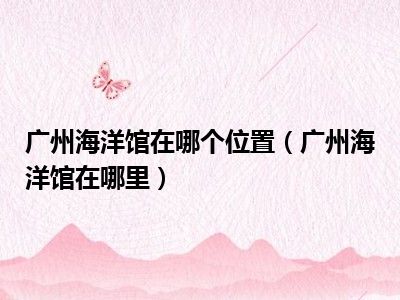 广州海洋馆在哪个位置（广州海洋馆在哪里）