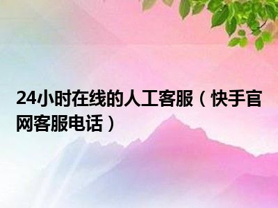 24小时在线的人工客服（快手官网客服电话）