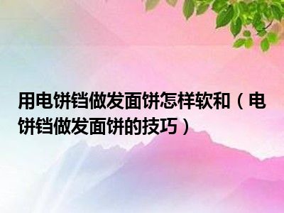 用电饼铛做发面饼怎样软和（电饼铛做发面饼的技巧）