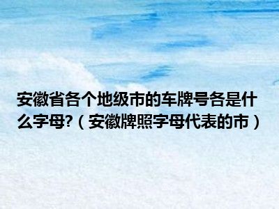 安徽省各个地级市的车牌号各是什么字母?（安徽牌照字母代表的市）