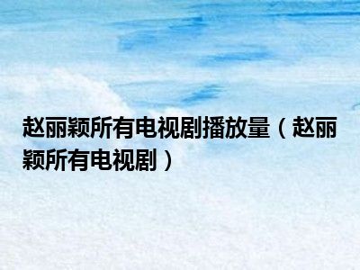 赵丽颖所有电视剧播放量（赵丽颖所有电视剧）