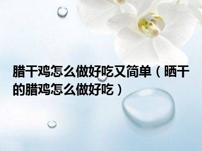 腊干鸡怎么做好吃又简单（晒干的腊鸡怎么做好吃）
