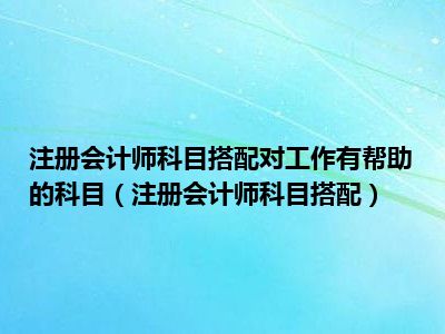 注册会计师科目搭配对工作有帮助的科目（注册会计师科目搭配）