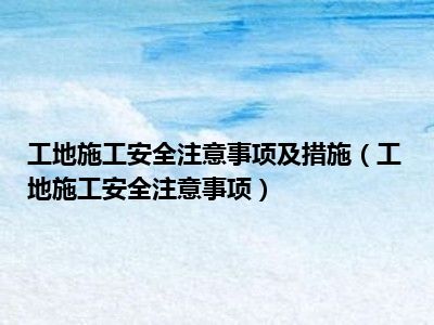 工地施工安全注意事项及措施（工地施工安全注意事项）
