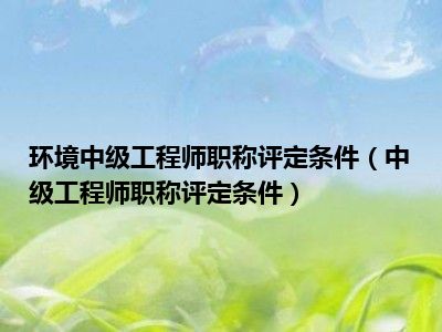 环境中级工程师职称评定条件（中级工程师职称评定条件）