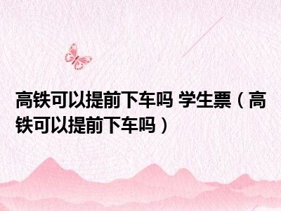 高铁可以提前下车吗 学生票（高铁可以提前下车吗）