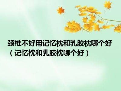 颈椎不好用记忆枕和乳胶枕哪个好（记忆枕和乳胶枕哪个好）