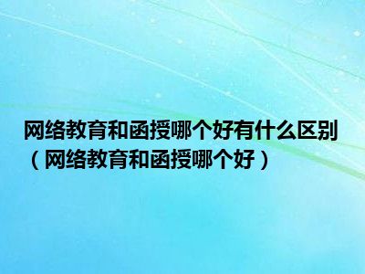网络教育和函授哪个好有什么区别（网络教育和函授哪个好）