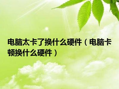 电脑太卡了换什么硬件（电脑卡顿换什么硬件）