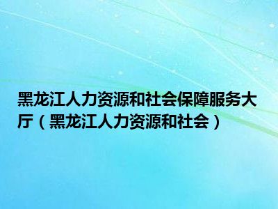 黑龙江人力资源和社会保障服务大厅（黑龙江人力资源和社会）