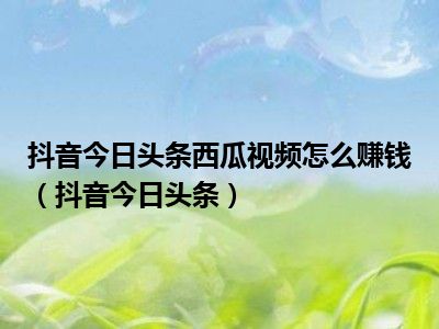 抖音今日头条西瓜视频怎么赚钱（抖音今日头条）